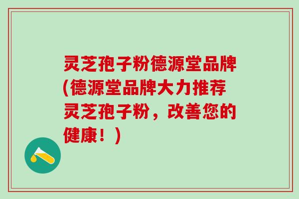 灵芝孢子粉德源堂品牌(德源堂品牌大力推荐灵芝孢子粉，改善您的健康！)