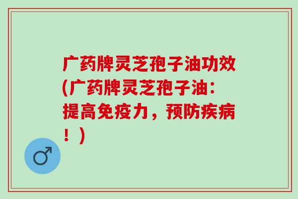 广药牌灵芝孢子油功效(广药牌灵芝孢子油:提高免疫力,!) 广药牌灵芝孢子油功效(广药牌灵芝孢子油:提高免疫力,!)