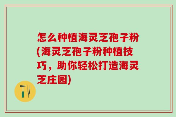 怎么种植海灵芝孢子粉(海灵芝孢子粉种植技巧,助你轻松打造海灵芝庄园) 怎么种植海灵芝孢子粉(海灵芝孢子粉种植技巧,助你轻松打造海灵芝庄园)