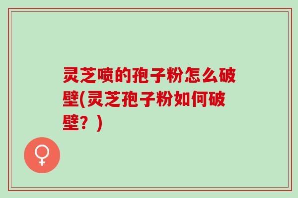 灵芝喷的孢子粉怎么破壁(灵芝孢子粉如何破壁？)