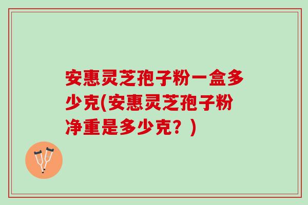 安惠灵芝孢子粉一盒多少克(安惠灵芝孢子粉净重是多少克？)