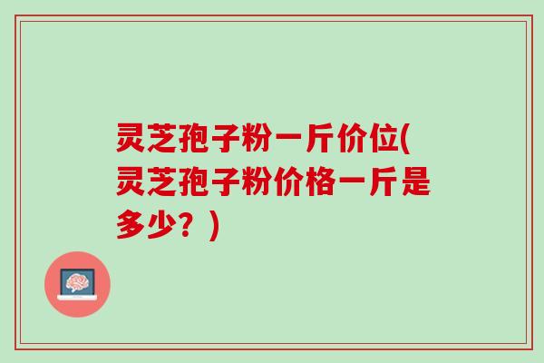 灵芝孢子粉一斤价位(灵芝孢子粉价格一斤是多少？)