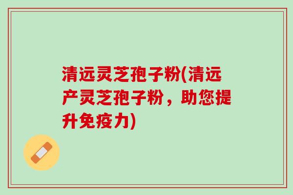 清远灵芝孢子粉(清远产灵芝孢子粉，助您提升免疫力)