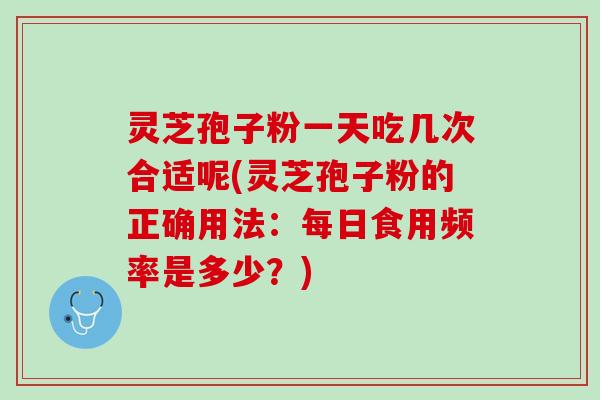 灵芝孢子粉一天吃几次合适呢(灵芝孢子粉的正确用法：每日食用频率是多少？)