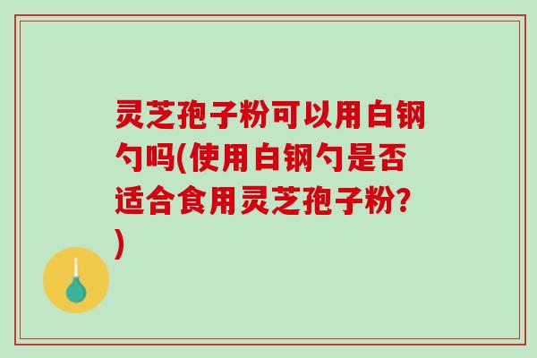 灵芝孢子粉可以用白钢勺吗(使用白钢勺是否适合食用灵芝孢子粉?) 灵芝孢子粉可以用白钢勺吗(使用白钢勺是否适合食用灵芝孢子粉?)