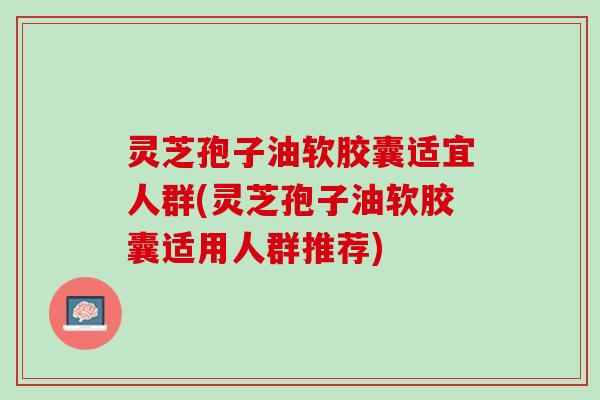 灵芝孢子油软胶囊适宜人群(灵芝孢子油软胶囊适用人群推荐)