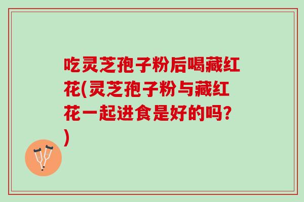 吃灵芝孢子粉后喝藏红花(灵芝孢子粉与藏红花一起进食是好的吗？)