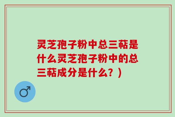 灵芝孢子粉中总三萜是什么灵芝孢子粉中的总三萜成分是什么?) 灵芝孢子粉中总三萜是什么灵芝孢子粉中的总三萜成分是什么?)