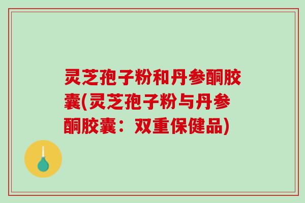 灵芝孢子粉和丹参酮胶囊(灵芝孢子粉与丹参酮胶囊:双重保健品) 灵芝孢子粉和丹参酮胶囊(灵芝孢子粉与丹参酮胶囊:双重保健品)