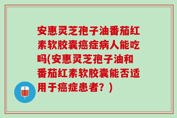 安惠灵芝孢子油番茄红素软胶囊癌症病人能吃吗(安惠灵芝孢子油和番茄红素软胶囊能否适用于癌症患者？)