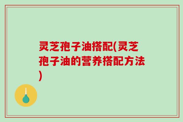 灵芝孢子油搭配(灵芝孢子油的营养搭配方法) 灵芝孢子油搭配(灵芝孢子油的营养搭配方法)
