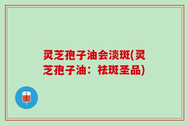 灵芝孢子油会淡斑(灵芝孢子油:祛斑圣品) 灵芝孢子油会淡斑(灵芝孢子油:祛斑圣品)