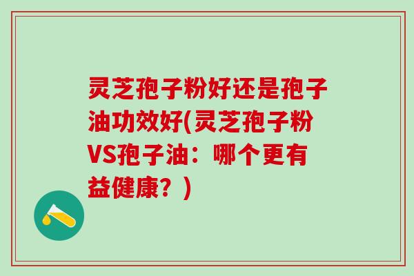 灵芝孢子粉好还是孢子油功效好(灵芝孢子粉VS孢子油:哪个更有益健康?) 灵芝孢子粉好还是孢子油功效好(灵芝孢子粉VS孢子油:哪个更有益健康?)