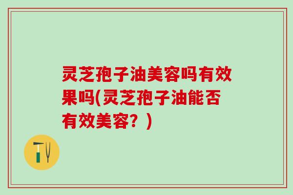 灵芝孢子油美容吗有效果吗(灵芝孢子油能否有效美容？)