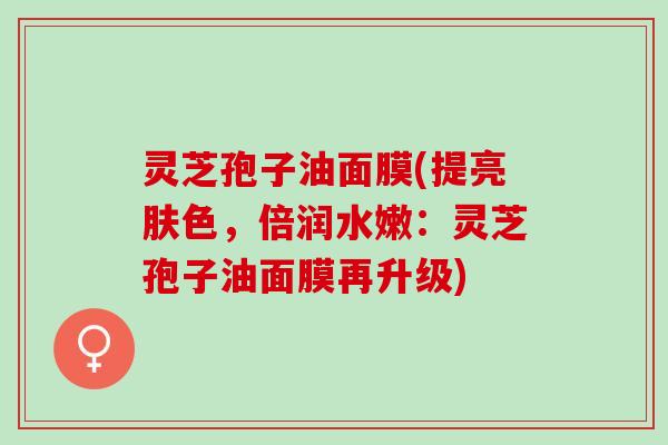 灵芝孢子油面膜(提亮肤色,倍润水嫩:灵芝孢子油面膜再升级) 灵芝孢子油面膜(提亮肤色,倍润水嫩:灵芝孢子油面膜再升级)