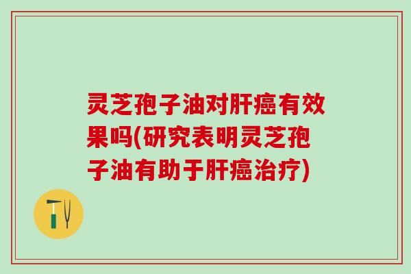 灵芝孢子油对肝癌有效果吗(研究表明灵芝孢子油有助于肝癌治疗)