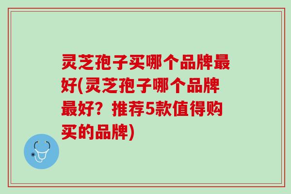 灵芝孢子买哪个品牌好(灵芝孢子哪个品牌好?推荐5款值得购买的品牌) 灵芝孢子买哪个品牌好(灵芝孢子哪个品牌好?推荐5款值得购买的品牌)