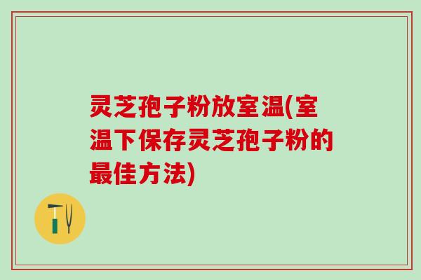 灵芝孢子粉放室温(室温下保存灵芝孢子粉的佳方法) 灵芝孢子粉放室温(室温下保存灵芝孢子粉的佳方法)