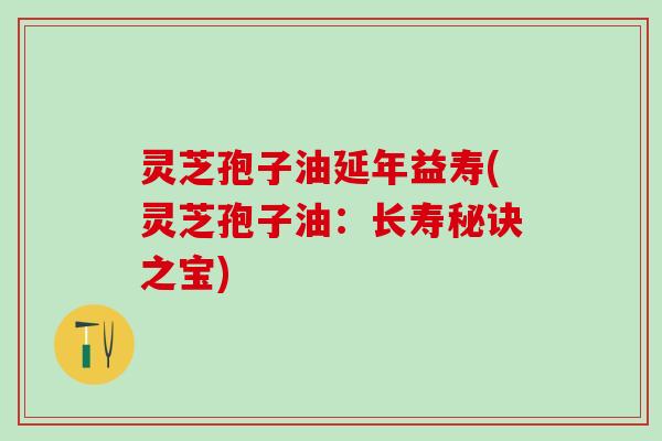 灵芝孢子油延年益寿(灵芝孢子油:长寿秘诀之宝) 灵芝孢子油延年益寿(灵芝孢子油:长寿秘诀之宝)