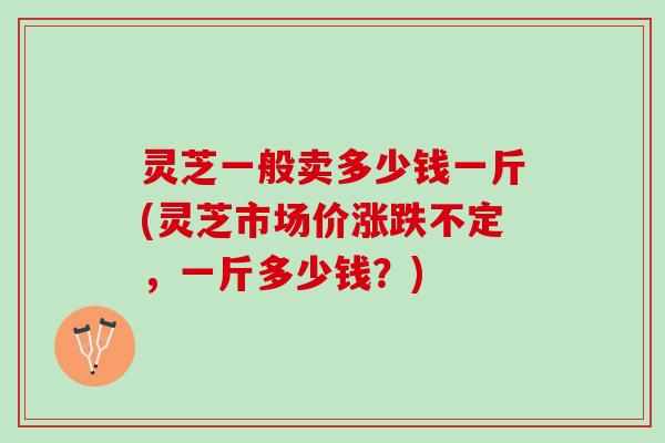 灵芝一般卖多少钱一斤(灵芝市场价涨跌不定，一斤多少钱？)