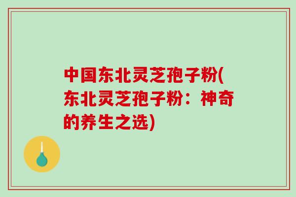 中国东北灵芝孢子粉(东北灵芝孢子粉：神奇的养生之选)