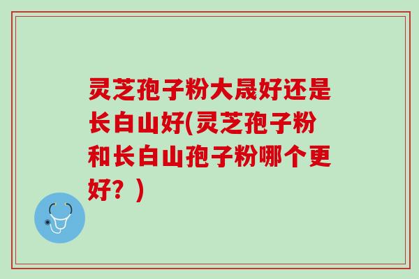 灵芝孢子粉大晟好还是长白山好(灵芝孢子粉和长白山孢子粉哪个更好？)