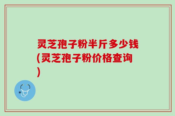 灵芝孢子粉半斤多少钱(灵芝孢子粉价格查询)