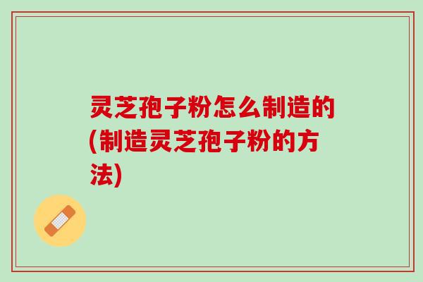 灵芝孢子粉怎么制造的(制造灵芝孢子粉的方法)