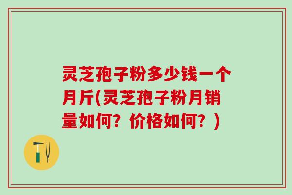 灵芝孢子粉多少钱一个月斤(灵芝孢子粉月销量如何？价格如何？)