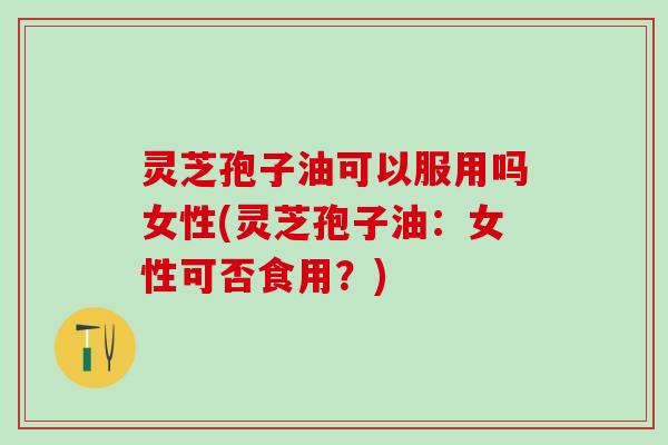 灵芝孢子油可以服用吗女性(灵芝孢子油：女性可否食用？)