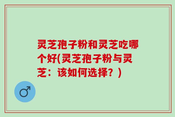 灵芝孢子粉和灵芝吃哪个好(灵芝孢子粉与灵芝：该如何选择？)
