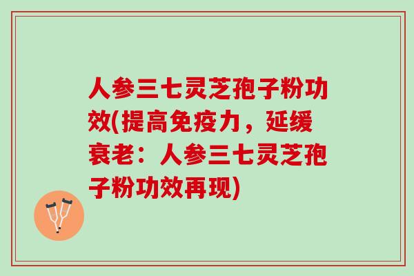 人参三七灵芝孢子粉功效(提高免疫力，延缓衰老：人参三七灵芝孢子粉功效再现)
