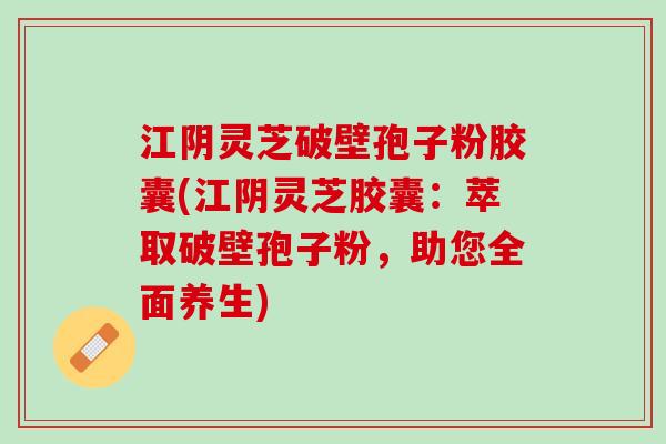 江阴灵芝破壁孢子粉胶囊(江阴灵芝胶囊：萃取破壁孢子粉，助您全面养生)