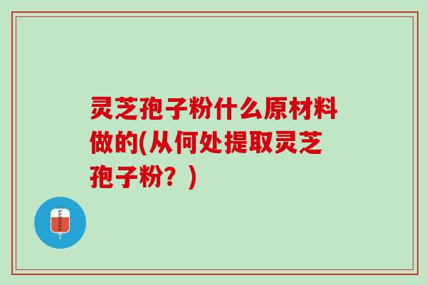 灵芝孢子粉什么原材料做的(从何处提取灵芝孢子粉？)