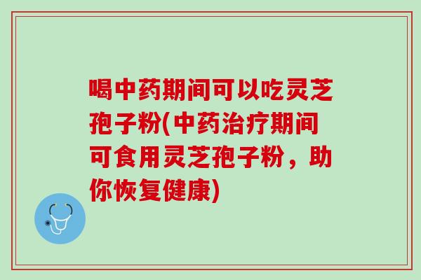 喝中药期间可以吃灵芝孢子粉(中药治疗期间可食用灵芝孢子粉，助你恢复健康)