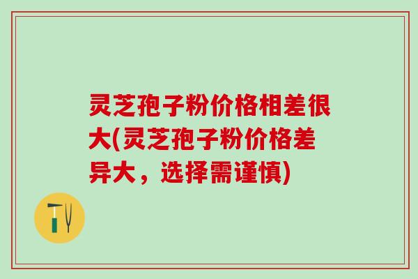 灵芝孢子粉价格相差很大(灵芝孢子粉价格差异大，选择需谨慎)