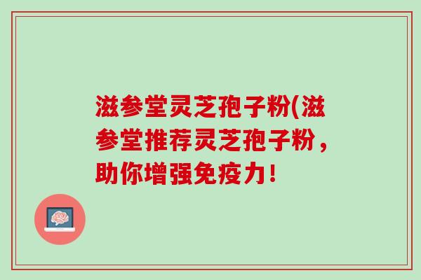 滋参堂灵芝孢子粉(滋参堂推荐灵芝孢子粉,助你增强免疫力! 滋参堂灵芝孢子粉(滋参堂推荐灵芝孢子粉,助你增强免疫力!