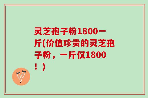 灵芝孢子粉1800一斤(价值珍贵的灵芝孢子粉，一斤仅1800！)