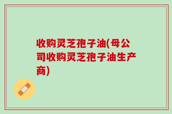 收购灵芝孢子油(母公司收购灵芝孢子油生产商)
