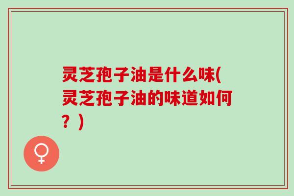 灵芝孢子油是什么味(灵芝孢子油的味道如何？)