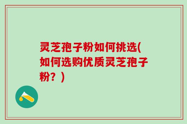 灵芝孢子粉如何挑选(如何选购优质灵芝孢子粉？)