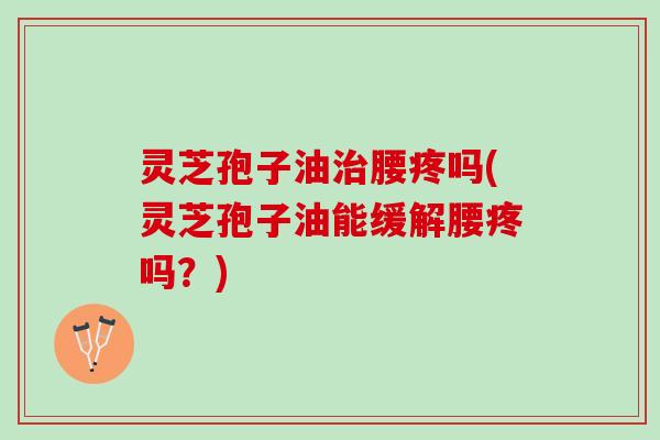 灵芝孢子油治腰疼吗(灵芝孢子油能缓解腰疼吗？)