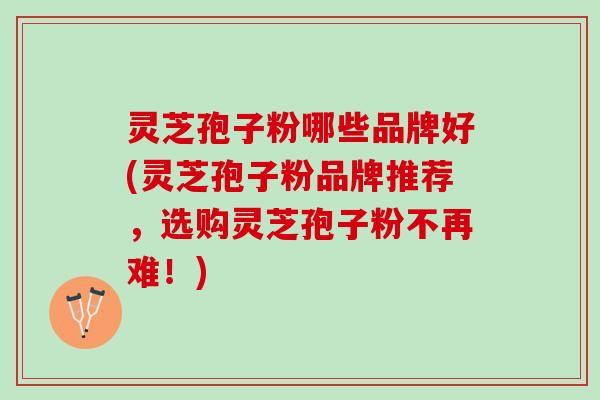灵芝孢子粉哪些品牌好(灵芝孢子粉品牌推荐,选购灵芝孢子粉不再难!) 灵芝孢子粉哪些品牌好(灵芝孢子粉品牌推荐,选购灵芝孢子粉不再难!)