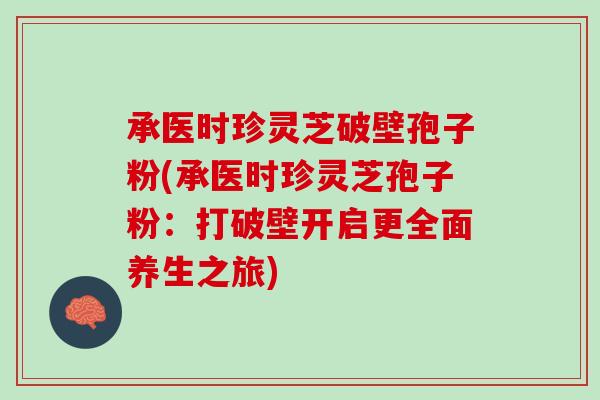 承医时珍灵芝破壁孢子粉(承医时珍灵芝孢子粉：打破壁开启更全面养生之旅)