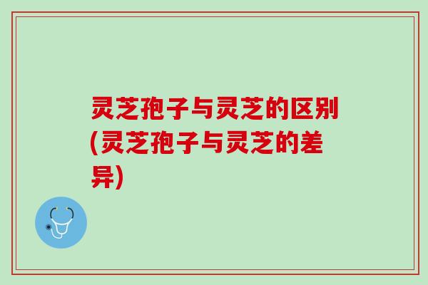 灵芝孢子与灵芝的区别(灵芝孢子与灵芝的差异)