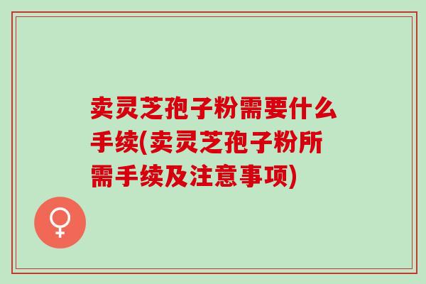 卖灵芝孢子粉需要什么手续(卖灵芝孢子粉所需手续及注意事项)