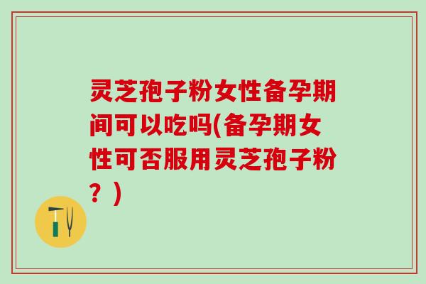 灵芝孢子粉女性备孕期间可以吃吗(备孕期女性可否服用灵芝孢子粉？)