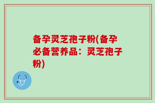 备孕灵芝孢子粉(备孕必备营养品:灵芝孢子粉) 备孕灵芝孢子粉(备孕必备营养品:灵芝孢子粉)