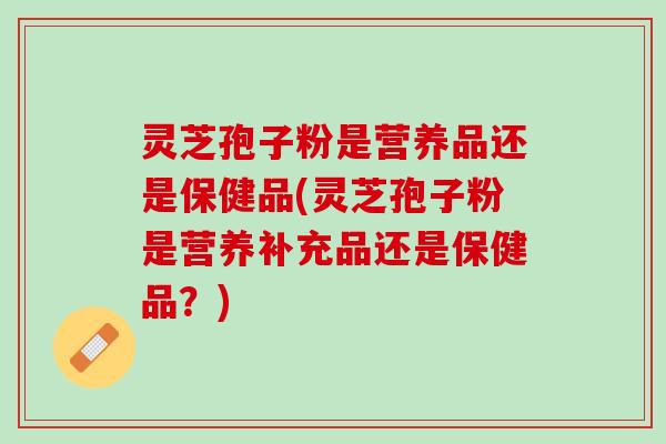 灵芝孢子粉是营养品还是保健品(灵芝孢子粉是营养补充品还是保健品？)