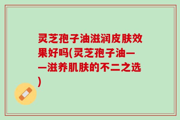 灵芝孢子油滋润皮肤效果好吗(灵芝孢子油——滋养肌肤的不二之选)